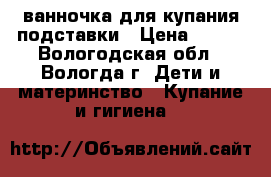 ванночка для купания подставки › Цена ­ 500 - Вологодская обл., Вологда г. Дети и материнство » Купание и гигиена   